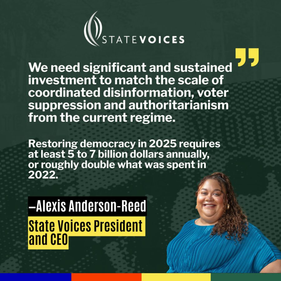 Green image with white text in the center. The text is a quote from State Voices President Alexis Anderon-Reed that says, “We need significant and sustained investment to match the scale of coordinated disinformation, voter suppression and authoritarianism from the current regime. Restoring democracy in 2025 requires at least 5 to 7 billion dollars annually, or roughly double what was spent in 2022.”